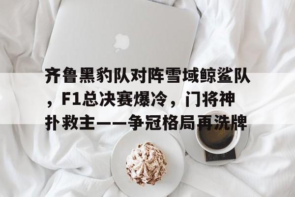 齐鲁黑豹队对阵雪域鲸鲨队，F1总决赛爆冷，门将神扑救主——争冠格局再洗牌-开云体育官网